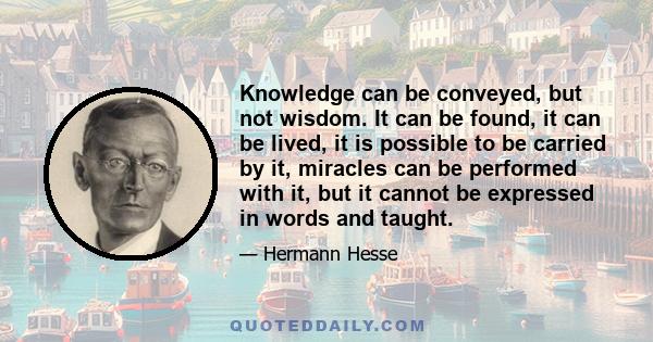 Knowledge can be conveyed, but not wisdom. It can be found, it can be lived, it is possible to be carried by it, miracles can be performed with it, but it cannot be expressed in words and taught.