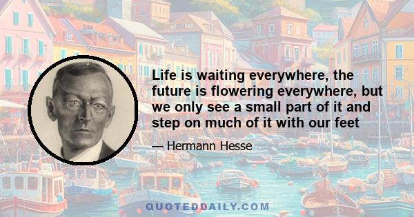 Life is waiting everywhere, the future is flowering everywhere, but we only see a small part of it and step on much of it with our feet