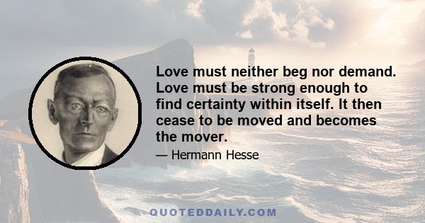 Love must neither beg nor demand. Love must be strong enough to find certainty within itself. It then cease to be moved and becomes the mover.