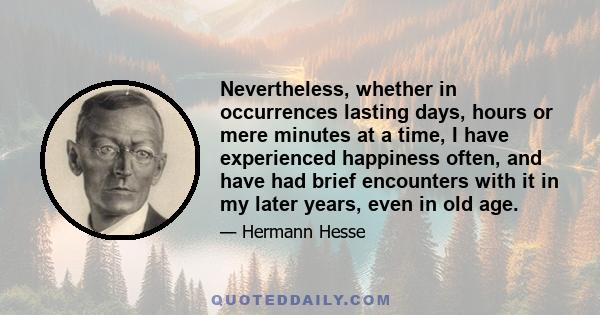 Nevertheless, whether in occurrences lasting days, hours or mere minutes at a time, I have experienced happiness often, and have had brief encounters with it in my later years, even in old age.