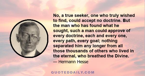 No, a true seeker, one who truly wished to find, could accept no doctrine. But the man who has found what he sought, such a man could approve of every doctrine, each and every one, every path, every goal; nothing