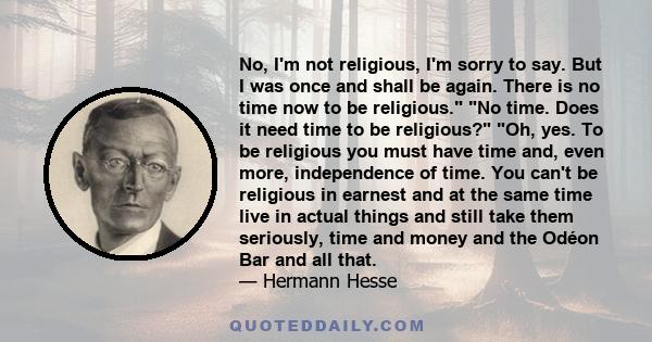 No, I'm not religious, I'm sorry to say. But I was once and shall be again. There is no time now to be religious. No time. Does it need time to be religious? Oh, yes. To be religious you must have time and, even more,