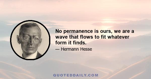 No permanence is ours, we are a wave that flows to fit whatever form it finds.