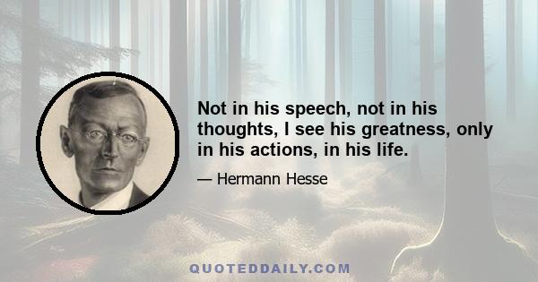 Not in his speech, not in his thoughts, I see his greatness, only in his actions, in his life.