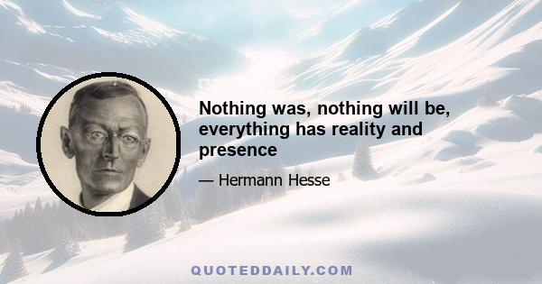 Nothing was, nothing will be, everything has reality and presence