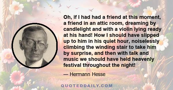 Oh, if I had had a friend at this moment, a friend in an attic room, dreaming by candlelight and with a violin lying ready at his hand! How I should have slipped up to him in his quiet hour, noiselessly climbing the