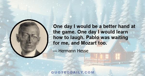 One day I would be a better hand at the game. One day I would learn how to laugh. Pablo was waiting for me, and Mozart too.