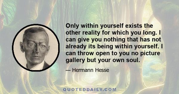 Only within yourself exists the other reality for which you long. I can give you nothing that has not already its being within yourself. I can throw open to you no picture gallery but your own soul.