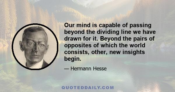 Our mind is capable of passing beyond the dividing line we have drawn for it. Beyond the pairs of opposites of which the world consists, other, new insights begin.