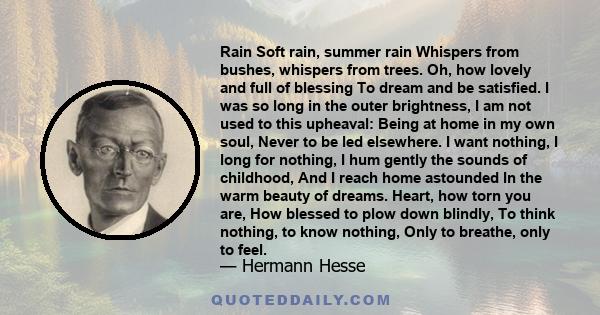 Rain Soft rain, summer rain Whispers from bushes, whispers from trees. Oh, how lovely and full of blessing To dream and be satisfied. I was so long in the outer brightness, I am not used to this upheaval: Being at home