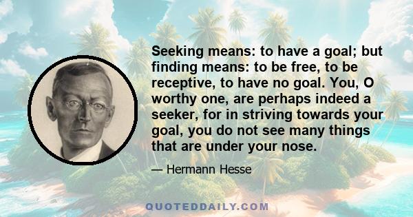 Seeking means: to have a goal; but finding means: to be free, to be receptive, to have no goal. You, O worthy one, are perhaps indeed a seeker, for in striving towards your goal, you do not see many things that are