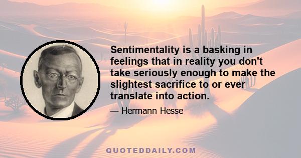 Sentimentality is a basking in feelings that in reality you don't take seriously enough to make the slightest sacrifice to or ever translate into action.