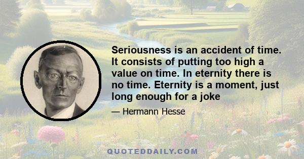 Seriousness is an accident of time. It consists of putting too high a value on time. In eternity there is no time. Eternity is a moment, just long enough for a joke