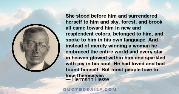 She stood before him and surrendered herself to him and sky, forest, and brook all came toward him in new and resplendent colors, belonged to him, and spoke to him in his own language. And instead of merely winning a