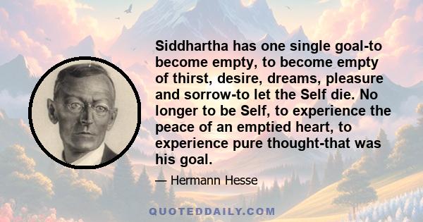 Siddhartha has one single goal-to become empty, to become empty of thirst, desire, dreams, pleasure and sorrow-to let the Self die. No longer to be Self, to experience the peace of an emptied heart, to experience pure