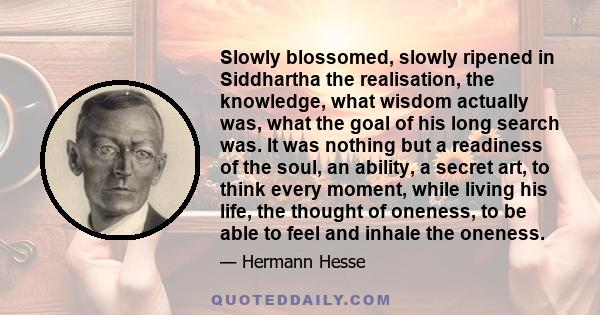 Slowly blossomed, slowly ripened in Siddhartha the realisation, the knowledge, what wisdom actually was, what the goal of his long search was. It was nothing but a readiness of the soul, an ability, a secret art, to