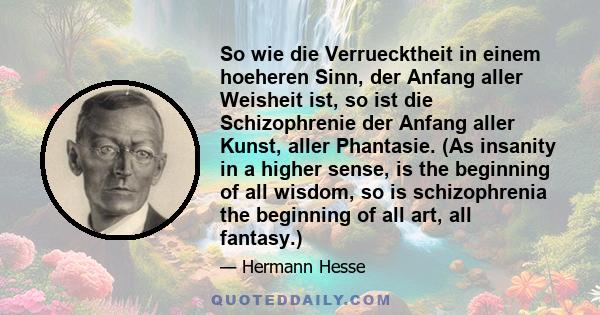 So wie die Verruecktheit in einem hoeheren Sinn, der Anfang aller Weisheit ist, so ist die Schizophrenie der Anfang aller Kunst, aller Phantasie. (As insanity in a higher sense, is the beginning of all wisdom, so is