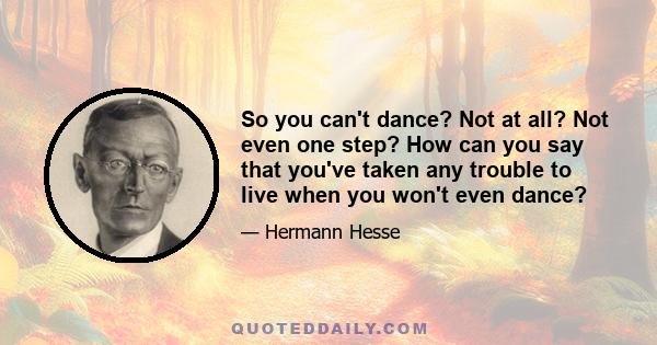 So you can't dance? Not at all? Not even one step? How can you say that you've taken any trouble to live when you won't even dance?