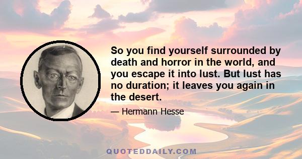 So you find yourself surrounded by death and horror in the world, and you escape it into lust. But lust has no duration; it leaves you again in the desert.