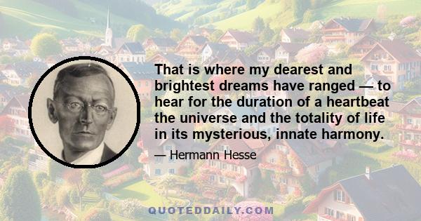 That is where my dearest and brightest dreams have ranged — to hear for the duration of a heartbeat the universe and the totality of life in its mysterious, innate harmony.