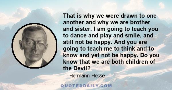 That is why we were drawn to one another and why we are brother and sister. I am going to teach you to dance and play and smile, and still not be happy. And you are going to teach me to think and to know and yet not be