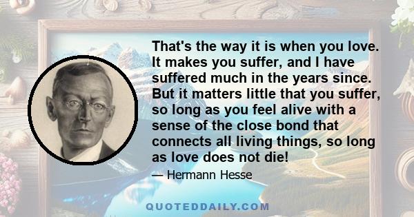 That's the way it is when you love. It makes you suffer, and I have suffered much in the years since. But it matters little that you suffer, so long as you feel alive with a sense of the close bond that connects all