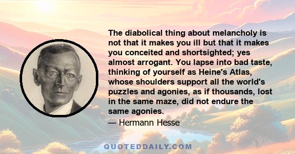 The diabolical thing about melancholy is not that it makes you ill but that it makes you conceited and shortsighted; yes almost arrogant. You lapse into bad taste, thinking of yourself as Heine's Atlas, whose shoulders