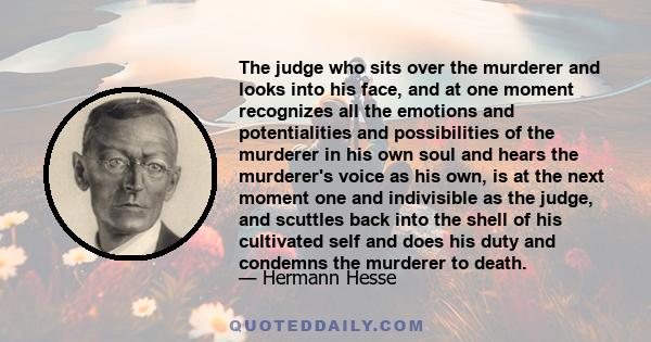 The judge who sits over the murderer and looks into his face, and at one moment recognizes all the emotions and potentialities and possibilities of the murderer in his own soul and hears the murderer's voice as his own, 