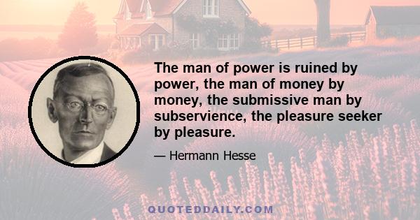 The man of power is ruined by power, the man of money by money, the submissive man by subservience, the pleasure seeker by pleasure.