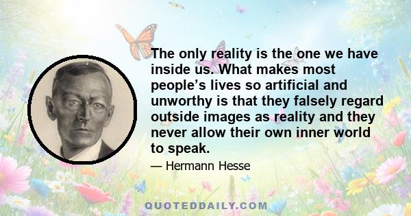 The only reality is the one we have inside us. What makes most people’s lives so artificial and unworthy is that they falsely regard outside images as reality and they never allow their own inner world to speak.