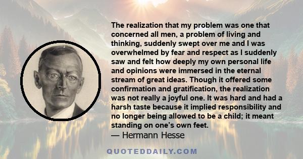 The realization that my problem was one that concerned all men, a problem of living and thinking, suddenly swept over me and I was overwhelmed by fear and respect as I suddenly saw and felt how deeply my own personal