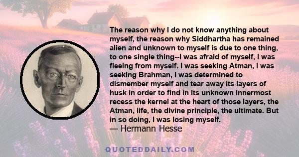 The reason why I do not know anything about myself, the reason why Siddhartha has remained alien and unknown to myself is due to one thing, to one single thing--I was afraid of myself, I was fleeing from myself. I was