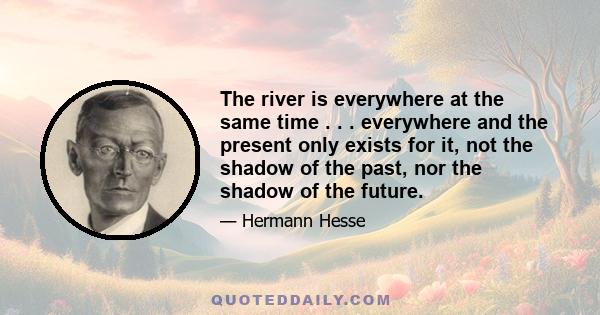 The river is everywhere at the same time . . . everywhere and the present only exists for it, not the shadow of the past, nor the shadow of the future.