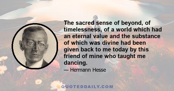 The sacred sense of beyond, of timelessness, of a world which had an eternal value and the substance of which was divine had been given back to me today by this friend of mine who taught me dancing.