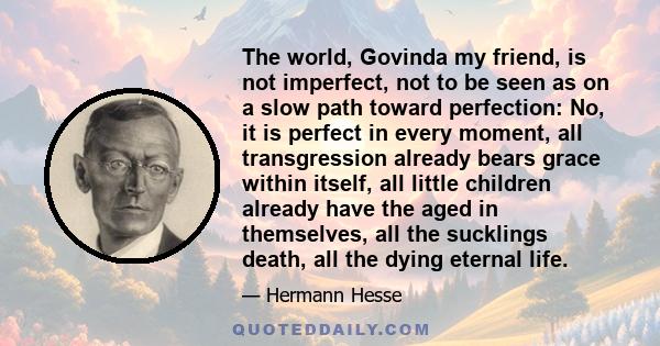 The world, Govinda my friend, is not imperfect, not to be seen as on a slow path toward perfection: No, it is perfect in every moment, all transgression already bears grace within itself, all little children already