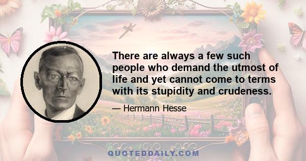 There are always a few such people who demand the utmost of life and yet cannot come to terms with its stupidity and crudeness.