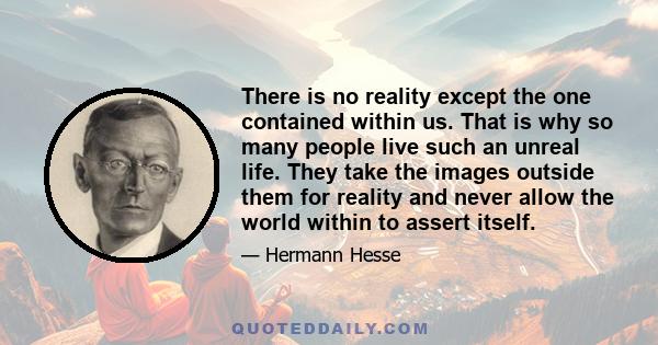 There is no reality except the one contained within us. That is why so many people live such an unreal life. They take the images outside them for reality and never allow the world within to assert itself.