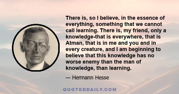 There is, so I believe, in the essence of everything, something that we cannot call learning. There is, my friend, only a knowledge-that is everywhere, that is Atman, that is in me and you and in every creature, and I