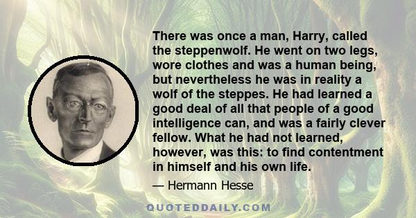 There was once a man, Harry, called the steppenwolf. He went on two legs, wore clothes and was a human being, but nevertheless he was in reality a wolf of the steppes. He had learned a good deal of all that people of a