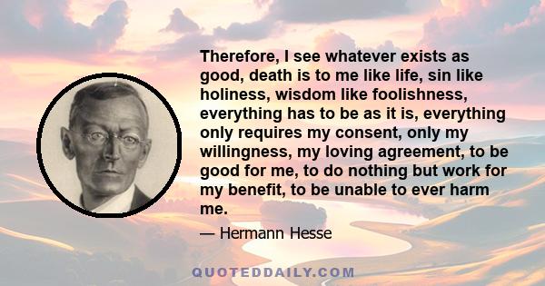 Therefore, I see whatever exists as good, death is to me like life, sin like holiness, wisdom like foolishness, everything has to be as it is, everything only requires my consent, only my willingness, my loving