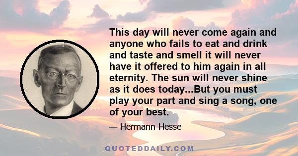 This day will never come again and anyone who fails to eat and drink and taste and smell it will never have it offered to him again in all eternity. The sun will never shine as it does today...But you must play your