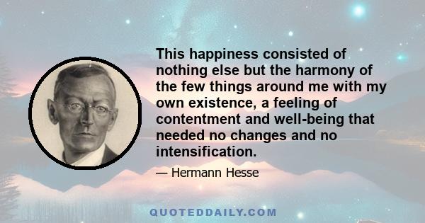 This happiness consisted of nothing else but the harmony of the few things around me with my own existence, a feeling of contentment and well-being that needed no changes and no intensification.