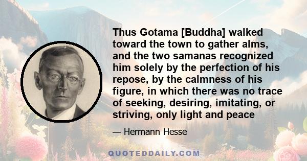 Thus Gotama [Buddha] walked toward the town to gather alms, and the two samanas recognized him solely by the perfection of his repose, by the calmness of his figure, in which there was no trace of seeking, desiring,