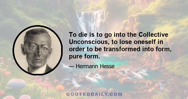 To die is to go into the Collective Unconscious, to lose oneself in order to be transformed into form, pure form.