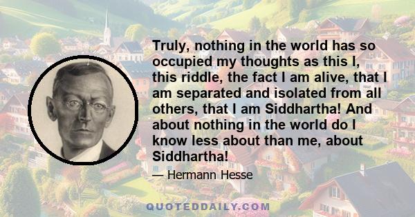 Truly, nothing in the world has so occupied my thoughts as this I, this riddle, the fact I am alive, that I am separated and isolated from all others, that I am Siddhartha! And about nothing in the world do I know less