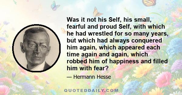 Was it not his Self, his small, fearful and proud Self, with which he had wrestled for so many years, but which had always conquered him again, which appeared each time again and again, which robbed him of happiness and 