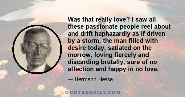 Was that really love? I saw all these passionate people reel about and drift haphazardly as if driven by a storm, the man filled with desire today, satiated on the morrow, loving fiercely and discarding brutally, sure