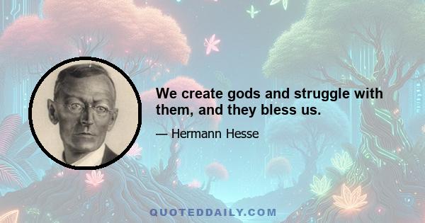 We create gods and struggle with them, and they bless us.