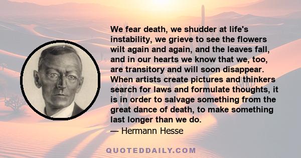 We fear death, we shudder at life's instability, we grieve to see the flowers wilt again and again, and the leaves fall, and in our hearts we know that we, too, are transitory and will soon disappear. When artists