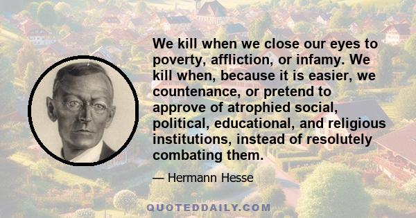 We kill when we close our eyes to poverty, affliction, or infamy. We kill when, because it is easier, we countenance, or pretend to approve of atrophied social, political, educational, and religious institutions,